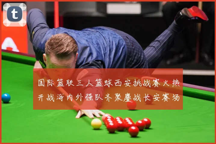 国际篮联三人篮球西安挑战赛火热开战海内外强队齐聚鏖战长安赛场复盘：最新赛事动态与深度分析