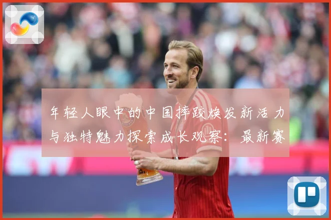 年轻人眼中的中国摔跤焕发新活力与独特魅力探索成长观察：最新赛事动态与深度分析