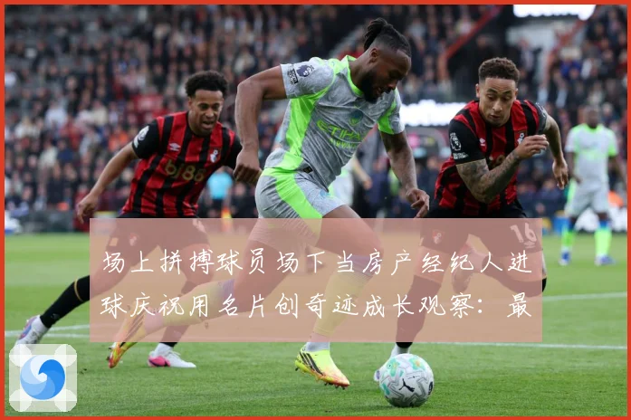 场上拼搏球员场下当房产经纪人进球庆祝用名片创奇迹成长观察：最新赛事动态与深度分析