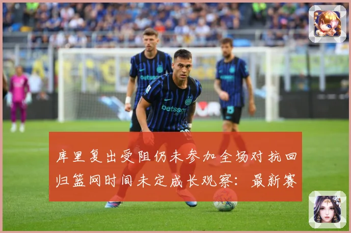 库里复出受阻仍未参加全场对抗回归篮网时间未定成长观察：最新赛事动态与深度分析