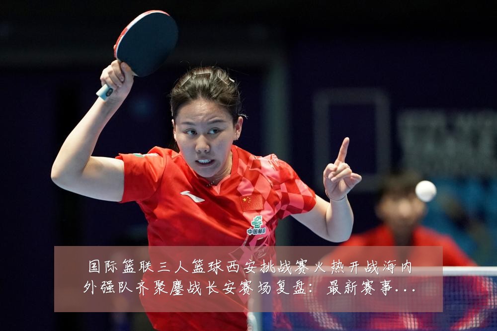 国际篮联三人篮球西安挑战赛火热开战海内外强队齐聚鏖战长安赛场复盘:最新赛事动态与深度分析